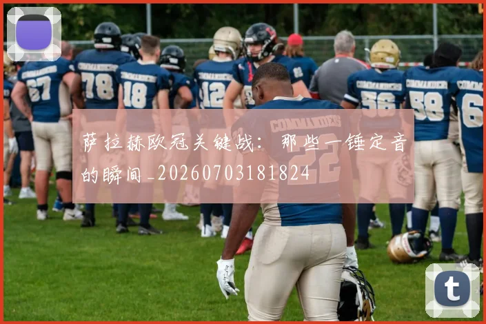 萨拉赫欧冠关键战:那些一锤定音的瞬间_20260703181824